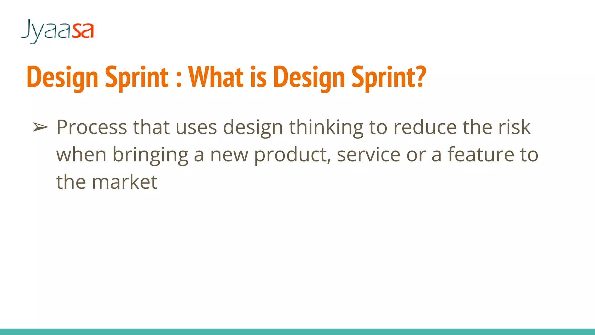 Design Sprint : What is Design Sprint?
➢ Process that uses design thinking to reduce the risk
when bringing a new product, service or a feature to
the market
 