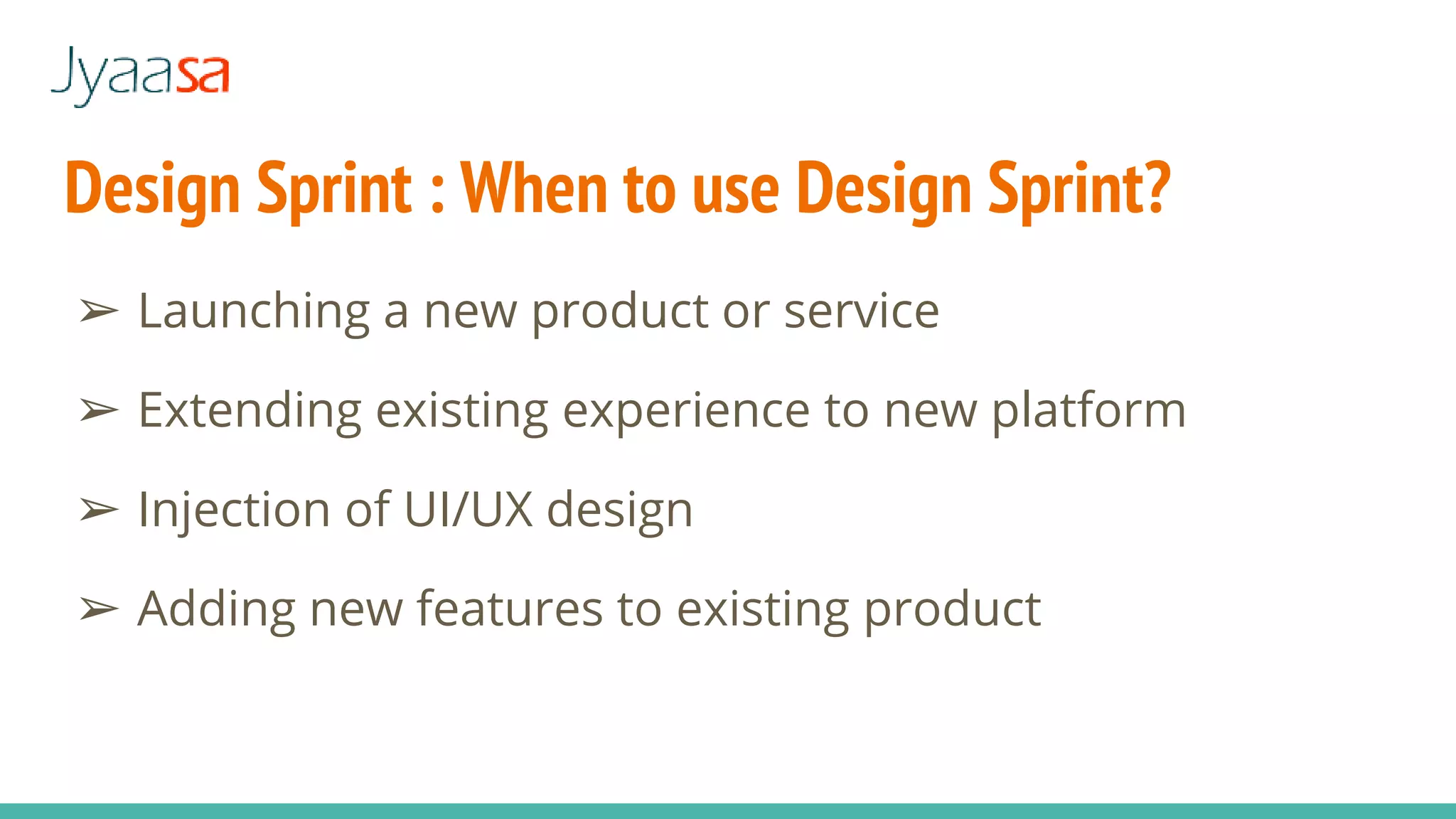 Design Sprint : When to use Design Sprint?
➢ Launching a new product or service
➢ Extending existing experience to new platform
➢ Injection of UI/UX design
➢ Adding new features to existing product
 