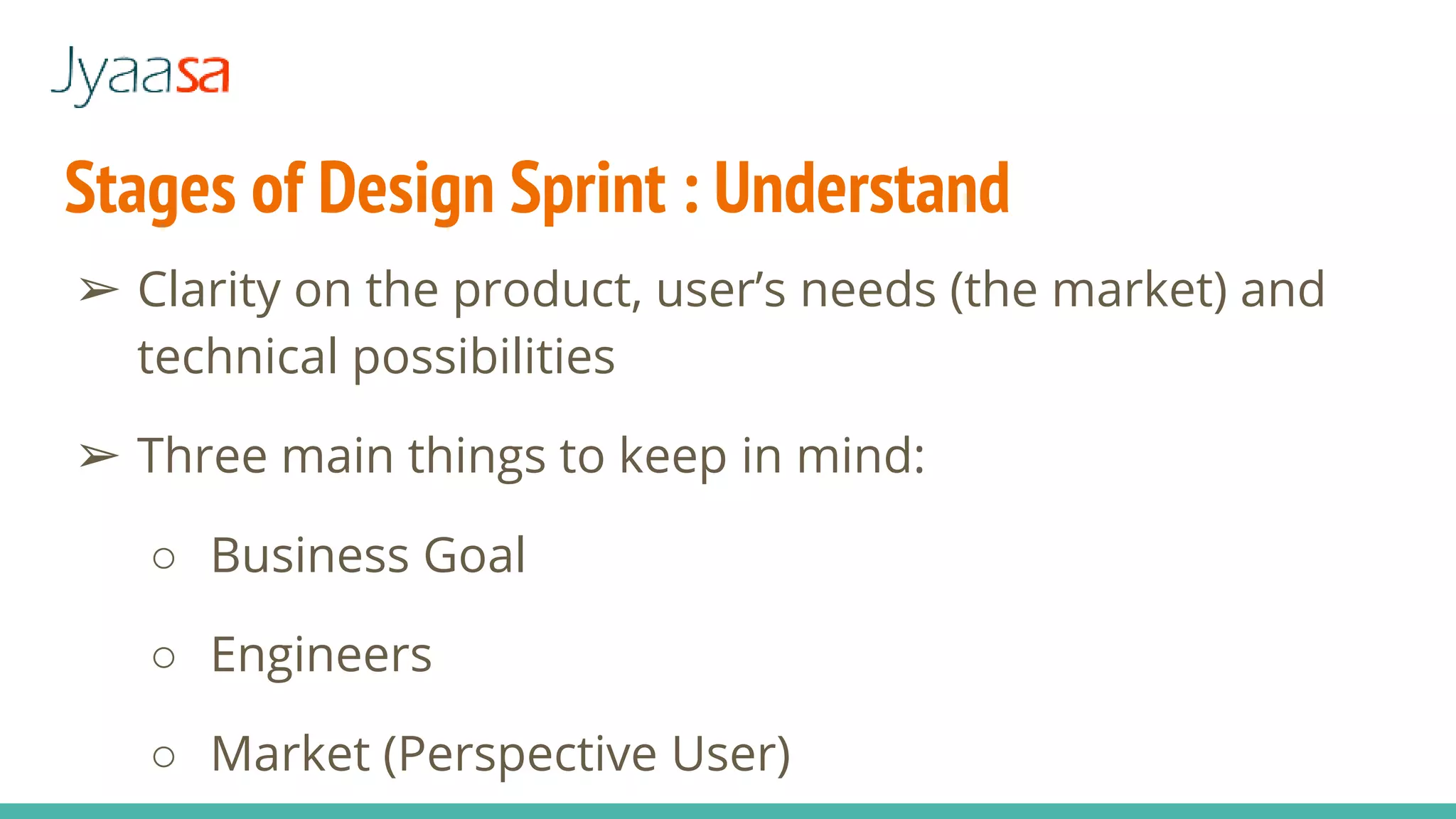 Stages of Design Sprint : Understand
➢ Clarity on the product, user’s needs (the market) and
technical possibilities
➢ Three main things to keep in mind:
○ Business Goal
○ Engineers
○ Market (Perspective User)
 