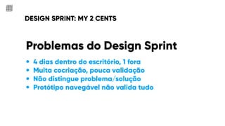 DESIGN SPRINT: MY 2 CENTS
Problemas do Design Sprint
• 4 dias dentro do escritório, 1 fora
• Muita cocriação, pouca validação
• Não distingue problema/solução
• Protótipo navegável não valida tudo
 