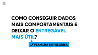 COMO CONSEGUIR DADOS
MAIS COMPORTAMENTAIS E
DEIXAR O ENTREGÁVEL
MAIS ÚTIL?
S
PLANILHA DE PESQUISA
 