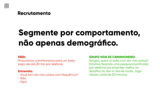 Recrutamento
FEED:
Procuramos caminhoneiros para um bate-
papo de até 20 min por telefone.
Entrevista:
- Você tem dor nas costas com frequência?
- Não
- Ops!
Segmente por comportamento,
não apenas demográﬁco.
GRUPO VIDA DE CAMINHONEIRO:
Amigos, quem aí sofre com dor nas costas?
Estamos fazendo uma pesquisa boniﬁcada
por telefone pra entender melhor os
desaﬁos do dia-a-dia de vocês. Jogo
rápido, coisa de 20 minutos.
 