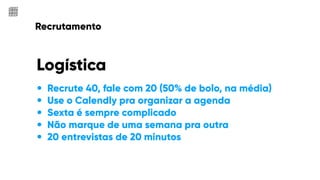 Recrutamento
Logística
• Recrute 40, fale com 20 (50% de bolo, na média)
• Use o Calendly pra organizar a agenda
• Sexta é sempre complicado
• Não marque de uma semana pra outra
• 20 entrevistas de 20 minutos
 