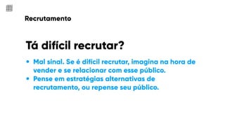 Recrutamento
Tá difícil recrutar?
• Mal sinal. Se é difícil recrutar, imagina na hora de
vender e se relacionar com esse público.
• Pense em estratégias alternativas de
recrutamento, ou repense seu público.
 