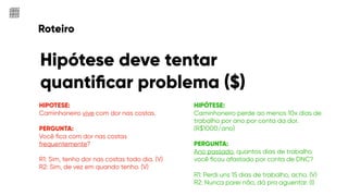 Roteiro
Hipótese deve tentar
quantiﬁcar problema ($)
HIPOTESE:
Caminhoneiro vive com dor nas costas.
PERGUNTA:
Você ﬁca com dor nas costas
frequentemente?
R1: Sim, tenho dor nas costas todo dia. (V)
R2: Sim, de vez em quando tenho. (V)
HIPÓTESE:
Caminhoneiro perde ao menos 10x dias de
trabalho por ano por conta da dor.
(R$1000/ano)
PERGUNTA:
Ano passado, quantos dias de trabalho
você ﬁcou afastado por conta de DNC?
R1: Perdi uns 15 dias de trabalho, acho. (V)
R2: Nunca parei não, dá pra aguentar. (I)
 