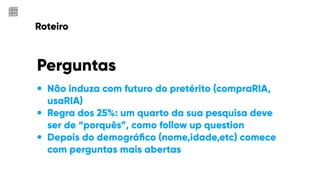 Roteiro
• Não induza com futuro do pretérito (compraRIA,
usaRIA)
• Regra dos 25%: um quarto da sua pesquisa deve
ser de “porquês”, como follow up question
• Depois do demográﬁco (nome,idade,etc) comece
com perguntas mais abertas
Perguntas
 