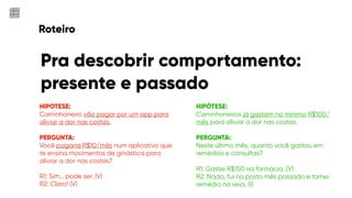 Roteiro
Pra descobrir comportamento:
presente e passado
HIPOTESE:
Caminhoneiro vão pagar por um app para
aliviar a dor nas costas.
PERGUNTA:
Você pagaria R$10/mês num aplicativo que
te ensina movimentos de ginástica para
aliviar a dor nas costas?
R1: Sim… pode ser. (V)
R2: Claro! (V)
HIPÓTESE:
Caminhoneiros já gastam no mínimo R$100/
mês para aliviar a dor nas costas.
PERGUNTA:
Neste último mês, quanto você gastou em
remédios e consultas?
R1: Gastei R$150 na farmácia. (V)
R2: Nada, fui no posto mês passado e tomei
remédio na veia. (I)
 