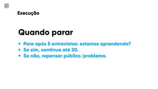 Execução
• Pare após 5 entrevistas: estamos aprendendo?
• Se sim, continua até 20.
• Se não, repensar público/problema.
Quando parar
 