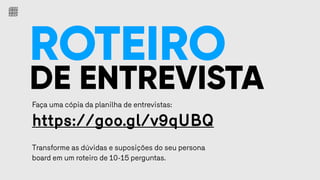 ROTEIRO
DE ENTREVISTA
Faça uma cópia da planilha de entrevistas:
https://goo.gl/v9qUBQ
Transforme as dúvidas e suposições do seu persona
board em um roteiro de 10-15 perguntas.
 
