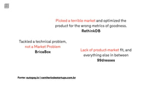 Fonte: autopsy.io | cemiteriodestartups.com.br
Picked a terrible market and optimized the
product for the wrong metrics of goodness.
RethinkDB
Tackled a technical problem,
not a Market Problem
BricaBox Lack of product-market ﬁt, and
everything else in between
99dresses
 