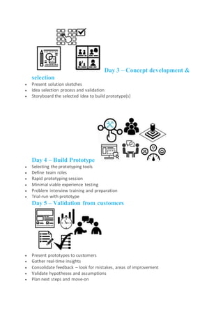 Day 3 – Concept development &
selection
 Present solution sketches
 Idea selection process and validation
 Storyboard the selected idea to build prototype(s)
Day 4 – Build Prototype
 Selecting the prototyping tools
 Define team roles
 Rapid prototyping session
 Minimal viable experience testing
 Problem interview training and preparation
 Trial-run with prototype
Day 5 – Validation from customers
 Present prototypes to customers
 Gather real-time insights
 Consolidate feedback – look for mistakes, areas of improvement
 Validate hypotheses and assumptions
 Plan next steps and move-on
 