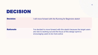 DECISION
19
Decision I will move forward with the Running for Beginners sketch
Rationale I've decided to move forward with this sketch because the target users
are new to working out and the focus of this design sprint is
encouraging users to be more active
 