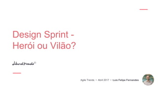 Design Sprint -
Herói ou Vilão?
Agile Trends • Abril 2017 • Luis Felipe Fernandes
 