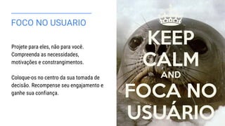 FOCO NO USUARIO
Projete para eles, não para você.
Compreenda as necessidades,
motivações e constrangimentos.
Coloque-os no centro da sua tomada de
decisão. Recompense seu engajamento e
ganhe sua confiança.
 