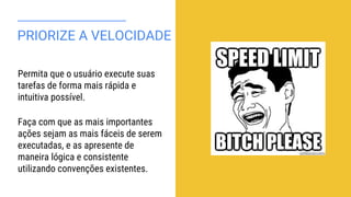 PRIORIZE A VELOCIDADE
Permita que o usuário execute suas
tarefas de forma mais rápida e
intuitiva possível.
Faça com que as mais importantes
ações sejam as mais fáceis de serem
executadas, e as apresente de
maneira lógica e consistente
utilizando convenções existentes.
 