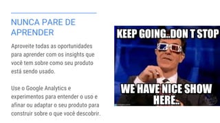 NUNCA PARE DE
APRENDER
Aproveite todas as oportunidades
para aprender com os insights que
você tem sobre como seu produto
está sendo usado.
Use o Google Analytics e
experimentos para entender o uso e
afinar ou adaptar o seu produto para
construir sobre o que você descobrir.
 