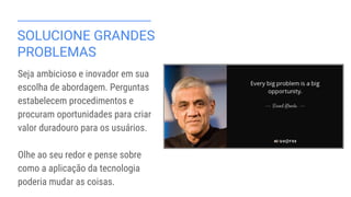 SOLUCIONE GRANDES
PROBLEMAS
Seja ambicioso e inovador em sua
escolha de abordagem. Perguntas
estabelecem procedimentos e
procuram oportunidades para criar
valor duradouro para os usuários.
Olhe ao seu redor e pense sobre
como a aplicação da tecnologia
poderia mudar as coisas.
 
