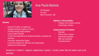Ana Paula Batista
Amante do “coletivo”, viagens, vegetariana, 3 gatos, 1 cavalo, sente falta de andar a pé ou de
bicicleta.
- UX Designer
- 34 anos
- Belo Horizonte - MG
Resumo:
- Head de Produto no AppProva
- Google Developer Expert em UX/UI
- Certified Design Sprint Master
- Local Leader IxDA-BH
- 16 anos de experiência no desenvolvimento e projetos de
interface
- Formação: Multimídia Digital
- 6 anos de estudos em Ciências da Computação/
Sistemas de Informação
Objetivos e Necessidades
- Projetos com valores sociais
- Construção coletiva
Comportamento do Usuário
- Nômade
- Online todo o tempo
- Esportista wannabe
- Não usa facebook
- Curiosity-Driven
 