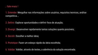 1. Entender: Mergulhar nas informações sobre usuários, requisitos tecnicos, análise
competitiva...
2. Definir: Explorar oportunidades e definir foco de atuação;
3. Divergir: Desenvolver rapidamente tantas soluções quanto possíveis;
4. Decidir: Escolher a melhor ideia;
5. Prototipar: Fazer um esboço rápido da ideia escolhida;
6. Validar: Validar, através de testes, a aderência da solução encontrada.
… fale mais !
 