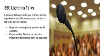 360 Lightning Talks
Lightning talks permite que o time entenda
o problema de diferentes pontos de vista.
Os talks devem incluir:
- Objetivos de negócios e métricas de
sucesso
- Capacidades Técnicas e desafios
- Pesquisas relevantes com os usuários
 