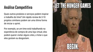 Análise Competitiva
Quais outros produtos e serviços podem inspirar
o trabalho do time? Um rápido review de 3-10
projetos similares podem ser uma ótima forma
de iniciar o sprint.
Por exemplo, se um time está trabalhando na
experiência de compra de uma loja virtual, eles
podem querer visitar alguns sites, e listar o que
eles gostam ou desgostam.
 