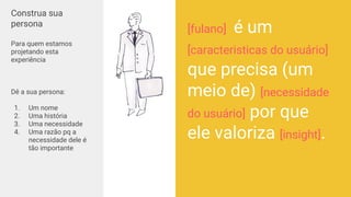 User Statements
Construa sua
persona
Para quem estamos
projetando esta
experiência
Dê a sua persona:
1. Um nome
2. Uma história
3. Uma necessidade
4. Uma razão pq a
necessidade dele é
tão importante
[fulano] é um
[caracteristicas do usuário]
que precisa (um
meio de) [necessidade
do usuário] por que
ele valoriza [insight].
 