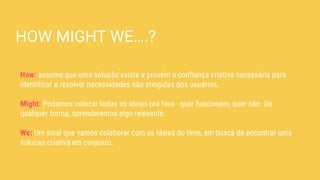 HOW MIGHT WE….?
How: assume que uma solução existe e provém a confiança criativa necessária para
identificar e resolver necessidades não atingidas dos usuários.
Might: Podemos colocar todas as ideias pra fora - quer funcionem, quer não. De
qualquer forma, aprenderemos algo relevante.
We: Um sinal que vamos colaborar com as ideias do time, em busca de encontrar uma
solucao criativa em conjunto.
 