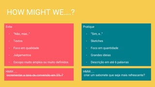 HOW MIGHT WE….?
Evite
- “Não, mas..”
- Textos
- Foco em qualidade
- Julgamentos
- Escopo muito amplos ou muito definidos
Pratique
- “Sim, e..”
- Sketches
- Foco em quantidade
- Grandes ideias
- Descrição em até 6 palavras
HMW….
incrementar a taxa de conversão em 5% ?
HMW….
criar um sabonete que seja mais refrescante?
 