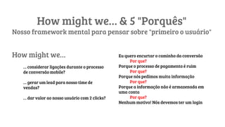 How might we… & 5 "Porquês"
Nosso framework mental para pensar sobre "primeiro o usuário"
How might we…
… considerar ligações durante o processo
de conversão mobile?
… gerar um lead para nosso time de
vendas?
… dar valor ao nosso usuário com 2 clicks?
Eu quero encurtar o caminho da conversão
Por que?
Porque o processo de pagamento é ruim
Por que?
Porque nós pedimos muita informação
Por que?
Porque a informação não é armazenada em
uma conta
Por que?
Nenhum motivo! Nós devemos ter um login
 