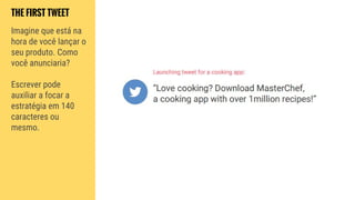 THE FIRST TWEET
Imagine que está na
hora de você lançar o
seu produto. Como
você anunciaria?
Escrever pode
auxiliar a focar a
estratégia em 140
caracteres ou
mesmo.
 