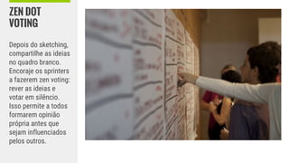 ZEN DOT
VOTING
Depois do sketching,
compartilhe as ideias
no quadro branco.
Encoraje os sprinters
a fazerem zen voting:
rever as ideias e
votar em silêncio.
Isso permite a todos
formarem opinião
própria antes que
sejam influenciados
pelos outros.
 