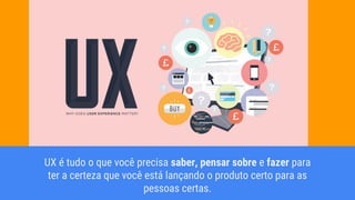 UX é tudo o que você precisa saber, pensar sobre e fazer para
ter a certeza que você está lançando o produto certo para as
pessoas certas.
 