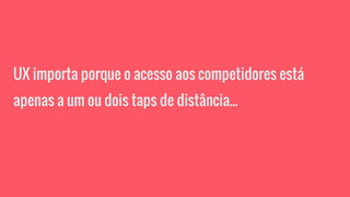 UX importa porque o acesso aos competidores está
apenas a um ou dois taps de distância...
 