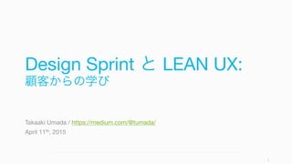 Design Sprint と LEAN UX:
顧客からの学び
Takaaki Umada / https://medium.com/@tumada/
April 11th, 2015
1
 