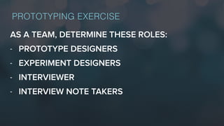 AS A TEAM, DETERMINE THESE ROLES:
- PROTOTYPE DESIGNERS
- EXPERIMENT DESIGNERS
- INTERVIEWER
- INTERVIEW NOTE TAKERS
PROTOTYPING EXERCISE
 