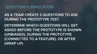 AS A TEAM CREATE 3 QUESTIONS TO ASK
DURING THE PROTOTYPE TEST.
DETERMINE WHICH QUESTIONS WILL GET
ASKED BEFORE THE PROTOTYPE IS SHOWN
(UNBIASED), DURING THE PROTOTYPE
(CONNECTED TO A FEATURE), OR AFTER
(WRAP UP)
QUESTION FORMULATION
 