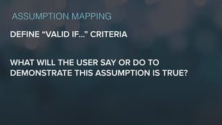 DEFINE “VALID IF…” CRITERIA
WHAT WILL THE USER SAY OR DO TO
DEMONSTRATE THIS ASSUMPTION IS TRUE?
ASSUMPTION MAPPING
 
