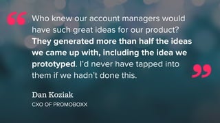 Who knew our account managers would
have such great ideas for our product?
They generated more than half the ideas
we came up with, including the idea we
prototyped. I’d never have tapped into
them if we hadn’t done this.
Dan Koziak
CXO OF PROMOBOXX
“
”
 