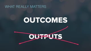 WHAT REALLY MATTERS
OUTCOMES
OUTPUTS
 