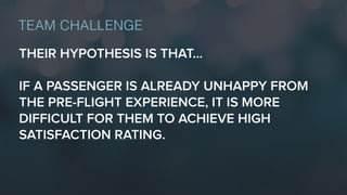 THEIR HYPOTHESIS IS THAT…
IF A PASSENGER IS ALREADY UNHAPPY FROM
THE PRE-FLIGHT EXPERIENCE, IT IS MORE
DIFFICULT FOR THEM TO ACHIEVE HIGH
SATISFACTION RATING.
TEAM CHALLENGE
 