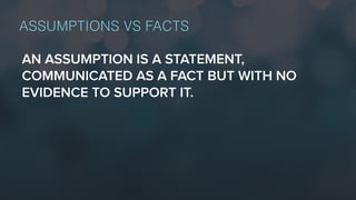 ASSUMPTIONS VS FACTS
AN ASSUMPTION IS A STATEMENT,
COMMUNICATED AS A FACT BUT WITH NO
EVIDENCE TO SUPPORT IT.
 
