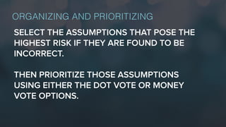 ORGANIZING AND PRIORITIZING
SELECT THE ASSUMPTIONS THAT POSE THE
HIGHEST RISK IF THEY ARE FOUND TO BE
INCORRECT.
THEN PRIORITIZE THOSE ASSUMPTIONS
USING EITHER THE DOT VOTE OR MONEY
VOTE OPTIONS.
 