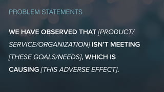 PROBLEM STATEMENTS
WE HAVE OBSERVED THAT [PRODUCT/
SERVICE/ORGANIZATION] ISN’T MEETING
[THESE GOALS/NEEDS], WHICH IS
CAUSING [THIS ADVERSE EFFECT].
 