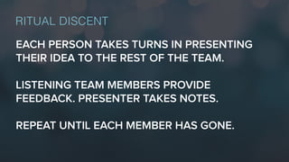 EACH PERSON TAKES TURNS IN PRESENTING
THEIR IDEA TO THE REST OF THE TEAM.
LISTENING TEAM MEMBERS PROVIDE
FEEDBACK. PRESENTER TAKES NOTES.
REPEAT UNTIL EACH MEMBER HAS GONE.
RITUAL DISCENT
 