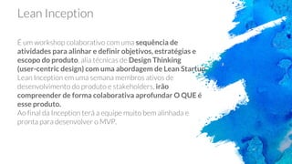 Lean Inception
É um workshop colaborativo com uma sequência de
atividades para alinhar e definir objetivos, estratégias e
escopo do produto, alia técnicas de Design Thinking
(user-centric design) com uma abordagem de Lean Startup.
Lean Inception em uma semana membros ativos de
desenvolvimento do produto e stakeholders, irão
compreender de forma colaborativa aprofundar O QUE é
esse produto.
Ao final da Inception terá a equipe muito bem alinhada e
pronta para desenvolver o MVP.
 
