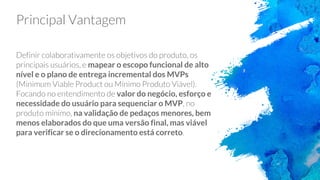 Principal Vantagem
Definir colaborativamente os objetivos do produto, os
principais usuários, e mapear o escopo funcional de alto
nível e o plano de entrega incremental dos MVPs
(Minimum Viable Product ou Mínimo Produto Viável).
Focando no entendimento de valor do negócio, esforço e
necessidade do usuário para sequenciar o MVP, no
produto mínimo, na validação de pedaços menores, bem
menos elaborados do que uma versão final, mas viável
para verificar se o direcionamento está correto.
 