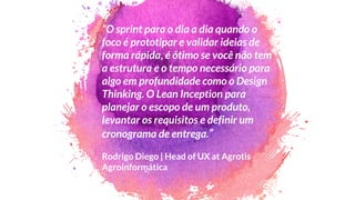 “O sprint para o dia a dia quando o
foco é prototipar e validar ideias de
forma rápida, é ótimo se você não tem
a estrutura e o tempo necessário para
algo em profundidade como o Design
Thinking. O Lean Inception para
planejar o escopo de um produto,
levantar os requisitos e definir um
cronograma de entrega.”
Rodrigo Diego | Head of UX at Agrotis
Agroinformática
 