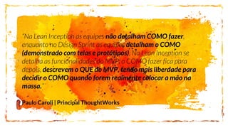 “Na Lean Inception as equipes não detalham COMO fazer,
enquanto no Design Sprint as equipes detalham o COMO
(demonstrado com telas e protótipos). Na Lean Inception se
detalha as funcionalidades do MVP; o COMO fazer fica para
depois, descrevem o QUE do MVP, tendo mais liberdade para
decidir o COMO quando forem realmente colocar a mão na
massa.”
Paulo Caroli | Principal ThoughtWorks
 