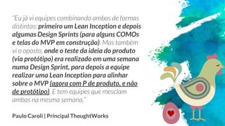 “Eu já vi equipes combinando ambas de formas
distintas: primeiro um Lean Inception e depois
algumas Design Sprints (para alguns COMOs
e telas do MVP em construção). Mas também
vi o oposto, onde o teste da ideia do produto
(via protótipo) era realizado em uma semana
numa Design Sprint, para depois a equipe
realizar uma Lean Inception para alinhar
sobre o MVP (agora com P de produto, e não
de protótipo). E tem equipes que mesclam
ambas na mesma semana.”
Paulo Caroli | Principal ThoughtWorks
 