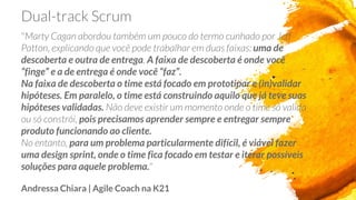 Dual-track Scrum
"Marty Cagan abordou também um pouco do termo cunhado por Jeff
Patton, explicando que você pode trabalhar em duas faixas: uma de
descoberta e outra de entrega. A faixa de descoberta é onde você
“finge” e a de entrega é onde você “faz”.
Na faixa de descoberta o time está focado em prototipar e (in)validar
hipóteses. Em paralelo, o time está construindo aquilo que já teve suas
hipóteses validadas. Não deve existir um momento onde o time só valida
ou só constrói, pois precisamos aprender sempre e entregar sempre
produto funcionando ao cliente.
No entanto, para um problema particularmente difícil, é viável fazer
uma design sprint, onde o time fica focado em testar e iterar possíveis
soluções para aquele problema."
Andressa Chiara | Agile Coach na K21
 